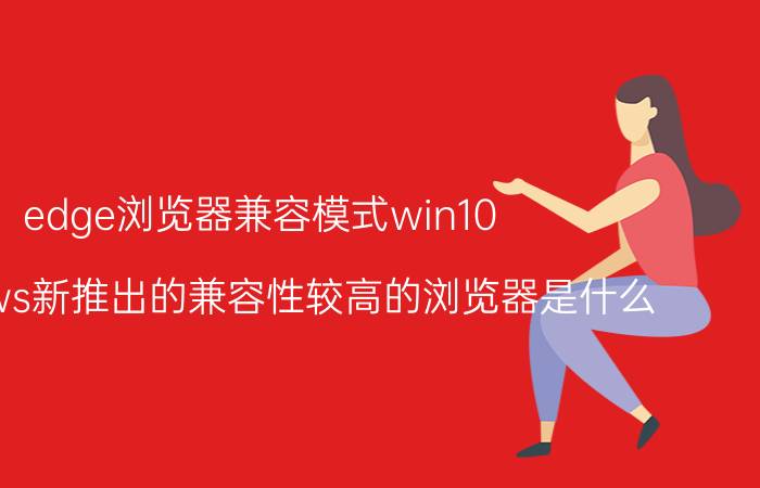 edge浏览器兼容模式win10 windows新推出的兼容性较高的浏览器是什么？